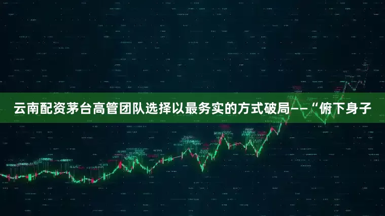 云南配资茅台高管团队选择以最务实的方式破局——“俯下身子