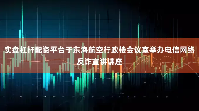 实盘杠杆配资平台于东海航空行政楼会议室举办电信网络反诈宣讲讲座